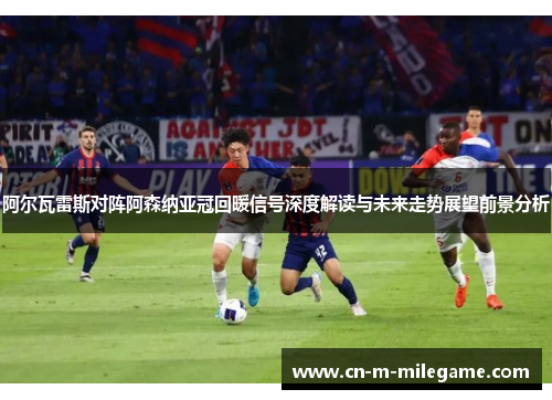 阿尔瓦雷斯对阵阿森纳亚冠回暖信号深度解读与未来走势展望前景分析