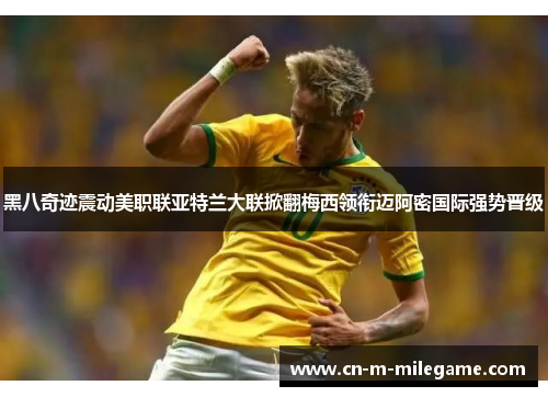 黑八奇迹震动美职联亚特兰大联掀翻梅西领衔迈阿密国际强势晋级