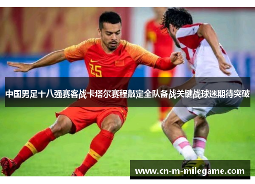 中国男足十八强赛客战卡塔尔赛程敲定全队备战关键战球迷期待突破
