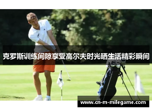 克罗斯训练间隙享受高尔夫时光晒生活精彩瞬间